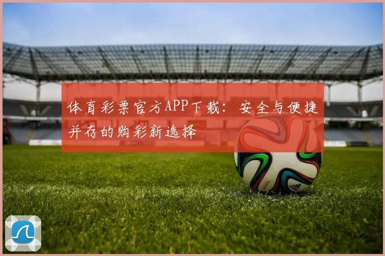 体育彩票官方APP下载:安全与便捷并存的购彩新选择