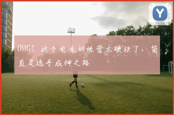 OMG！这个电竞训练营太硬核了，简直是选手成神之路